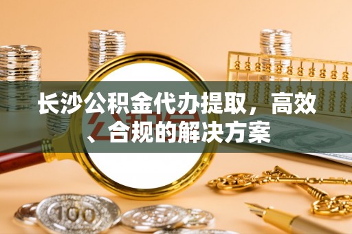 旺苍长沙公积金代办提取，高效、合规的解决方案