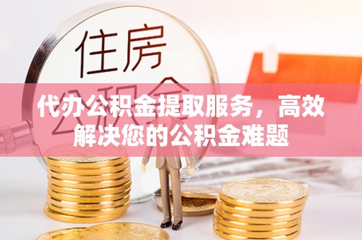 旺苍代办公积金提取服务，高效解决您的公积金难题