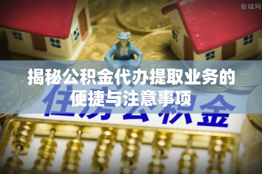 旺苍揭秘公积金代办提取业务的便捷与注意事项