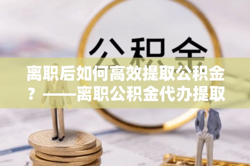 旺苍离职后如何高效提取公积金？——离职公积金代办提取全流程解析