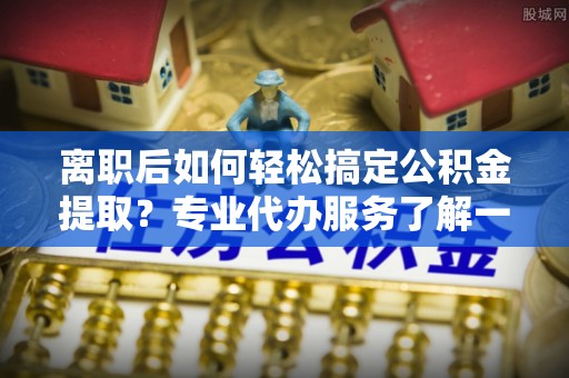 旺苍离职后如何轻松搞定公积金提取？专业代办服务了解一下