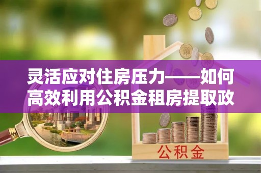 旺苍灵活应对住房压力——如何高效利用公积金租房提取政策