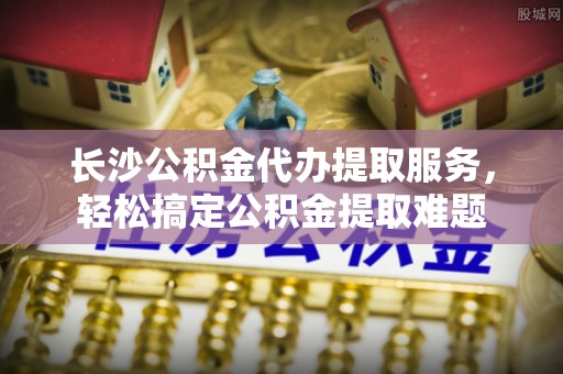 旺苍长沙公积金代办提取服务，轻松搞定公积金提取难题