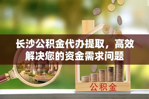 旺苍长沙公积金代办提取，高效解决您的资金需求问题