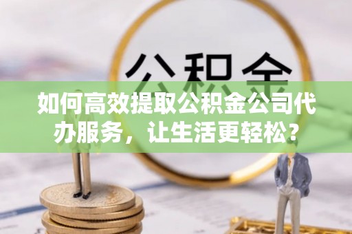 旺苍如何高效提取公积金公司代办服务，让生活更轻松？