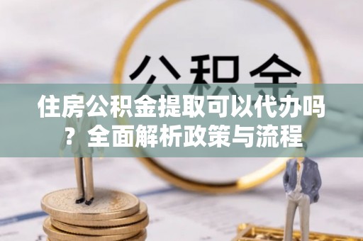 旺苍住房公积金提取可以代办吗？全面解析政策与流程