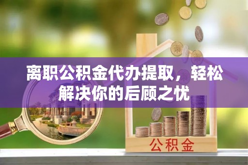 旺苍离职公积金代办提取，轻松解决你的后顾之忧