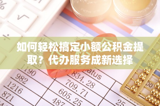 旺苍如何轻松搞定小额公积金提取？代办服务成新选择