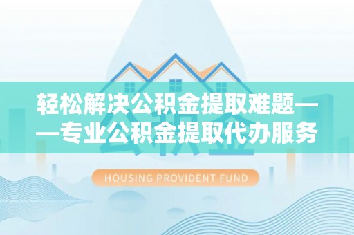 旺苍轻松解决公积金提取难题——专业公积金提取代办服务详解