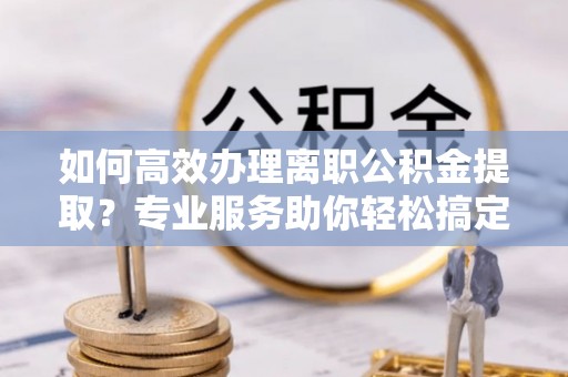 旺苍如何高效办理离职公积金提取？专业服务助你轻松搞定