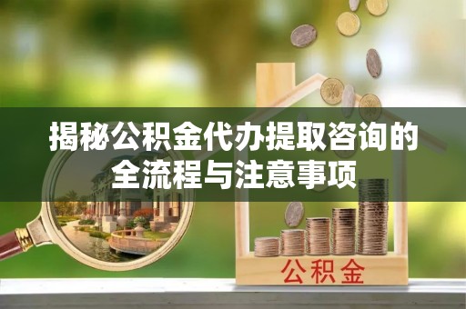 旺苍揭秘公积金代办提取咨询的全流程与注意事项