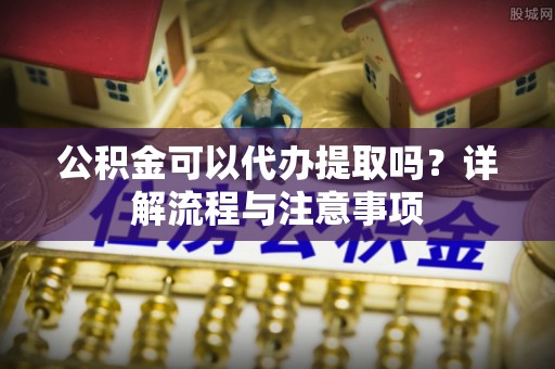 旺苍公积金可以代办提取吗？详解流程与注意事项