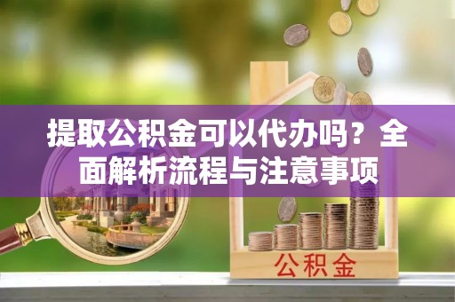 旺苍提取公积金可以代办吗？全面解析流程与注意事项