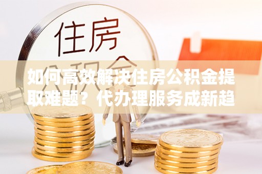 旺苍如何高效解决住房公积金提取难题？代办理服务成新趋势