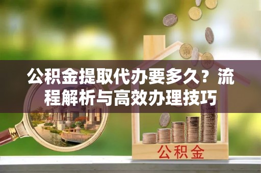 旺苍公积金提取代办要多久？流程解析与高效办理技巧