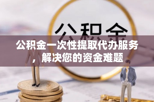 旺苍公积金一次性提取代办服务，解决您的资金难题