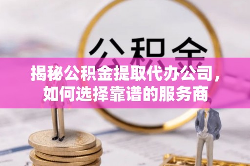 旺苍揭秘公积金提取代办公司，如何选择靠谱的服务商