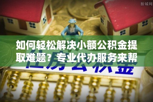 旺苍如何轻松解决小额公积金提取难题？专业代办服务来帮忙