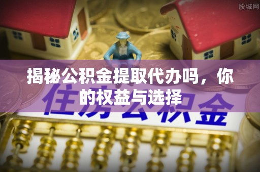 旺苍揭秘公积金提取代办吗，你的权益与选择
