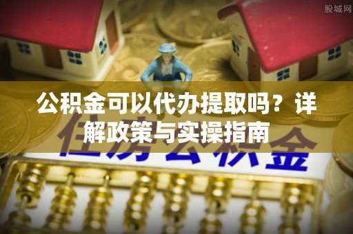 旺苍公积金可以代办提取吗？详解政策与实操指南