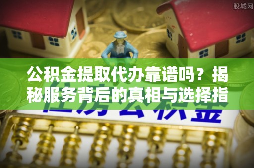 旺苍公积金提取代办靠谱吗？揭秘服务背后的真相与选择指南