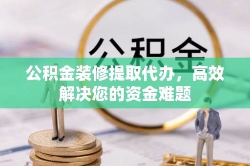 旺苍公积金装修提取代办，高效解决您的资金难题