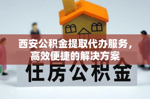 旺苍西安公积金提取代办服务，高效便捷的解决方案