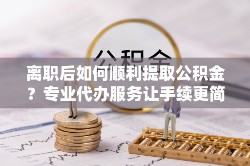 旺苍离职后如何顺利提取公积金？专业代办服务让手续更简单