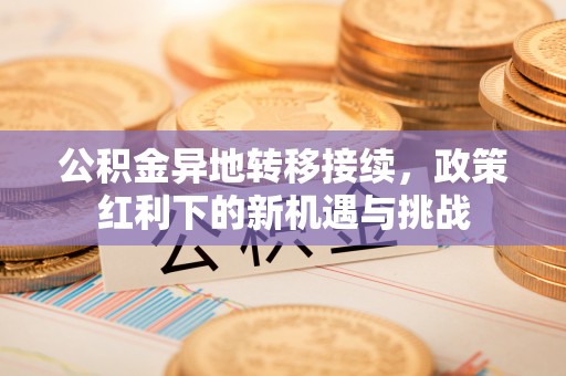 旺苍公积金异地转移接续，政策红利下的新机遇与挑战