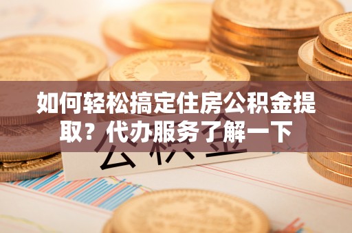 旺苍如何轻松搞定住房公积金提取？代办服务了解一下