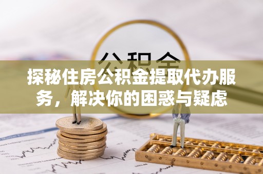 旺苍探秘住房公积金提取代办服务，解决你的困惑与疑虑