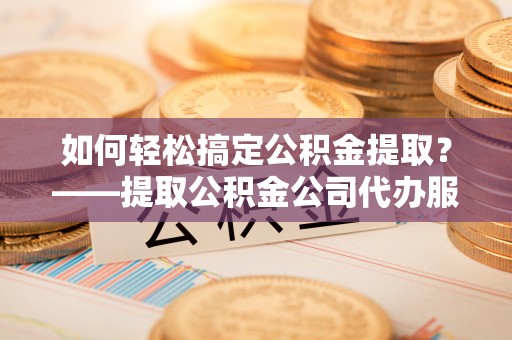 旺苍如何轻松搞定公积金提取？——提取公积金公司代办服务全解析