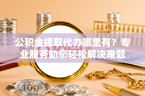 旺苍公积金提取代办哪里有？专业服务助您轻松解决难题