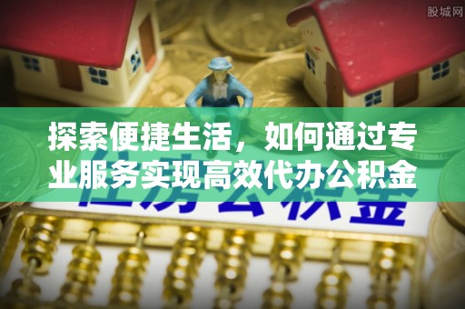 旺苍探索便捷生活，如何通过专业服务实现高效代办公积金提取