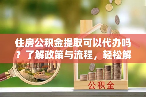 旺苍住房公积金提取可以代办吗？了解政策与流程，轻松解决你的疑问