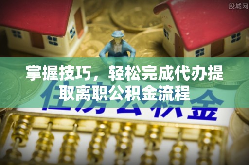 旺苍掌握技巧，轻松完成代办提取离职公积金流程