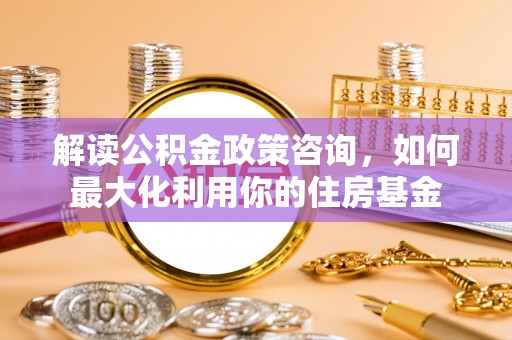 旺苍解读公积金政策咨询，如何最大化利用你的住房基金