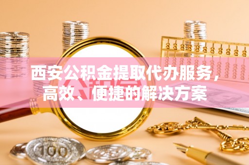 旺苍西安公积金提取代办服务，高效、便捷的解决方案