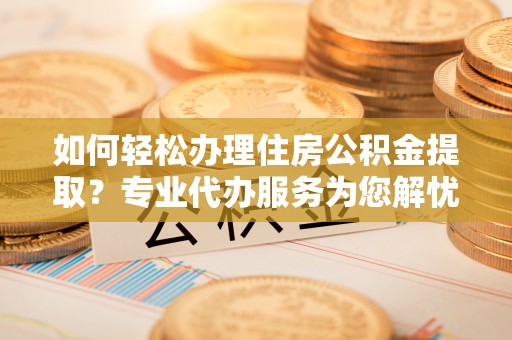 旺苍如何轻松办理住房公积金提取？专业代办服务为您解忧