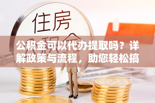 旺苍公积金可以代办提取吗？详解政策与流程，助您轻松搞定！