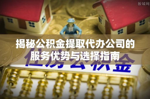 旺苍揭秘公积金提取代办公司的服务优势与选择指南