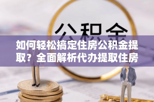 旺苍如何轻松搞定住房公积金提取？全面解析代办提取住房公积金流程