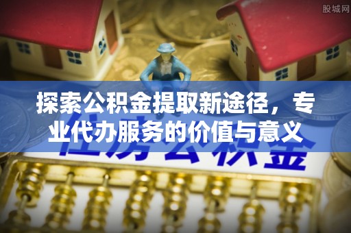 旺苍探索公积金提取新途径，专业代办服务的价值与意义