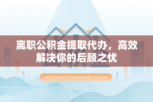 旺苍离职公积金提取代办，高效解决你的后顾之忧