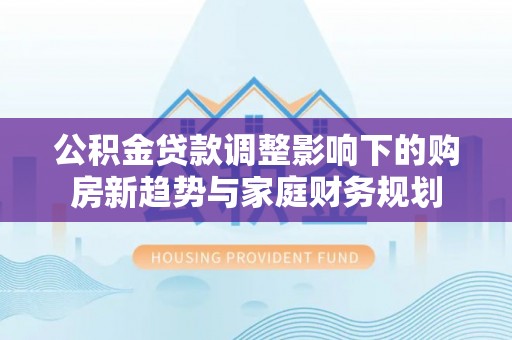 旺苍公积金贷款调整影响下的购房新趋势与家庭财务规划
