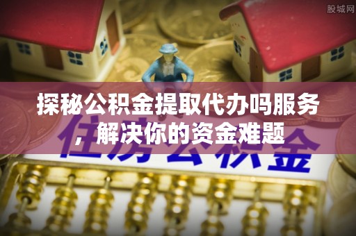 旺苍探秘公积金提取代办吗服务，解决你的资金难题