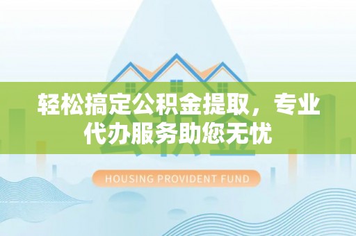 旺苍轻松搞定公积金提取，专业代办服务助您无忧