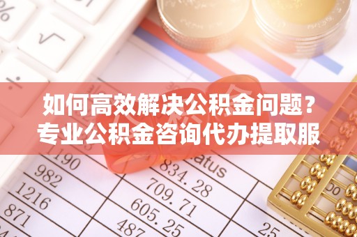 旺苍如何高效解决公积金问题？专业公积金咨询代办提取服务来帮你