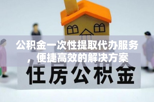 旺苍公积金一次性提取代办服务，便捷高效的解决方案