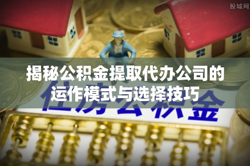 旺苍揭秘公积金提取代办公司的运作模式与选择技巧